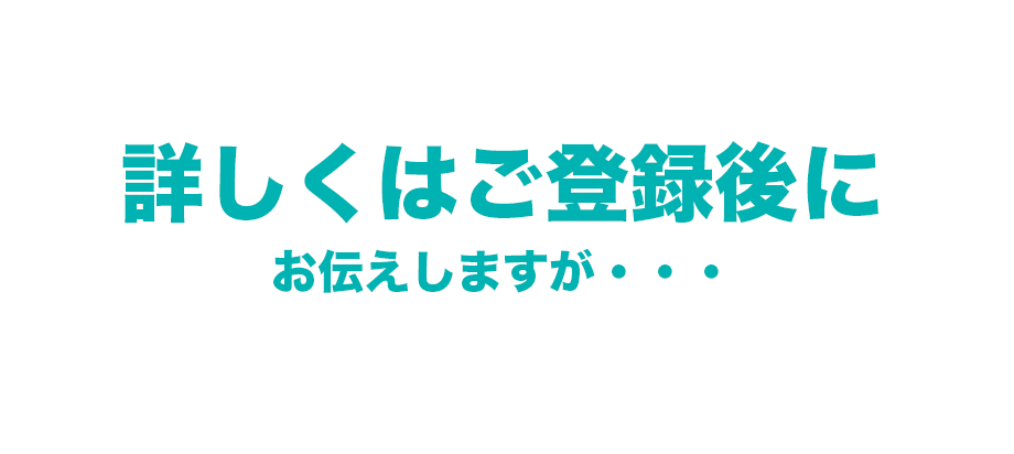 詳しくはご登録後に お伝えしますが・・・